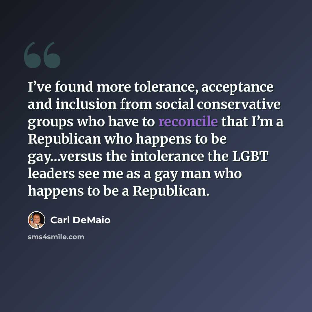 “I’ve found more tolerance, acceptance and inclusion from social conservative groups who have to reconcile that I’m a Republican who happens to be gay…versus the intolerance the LGBT leaders see me as a gay man who happens to be a Republican.” quote by Carl DeMaio