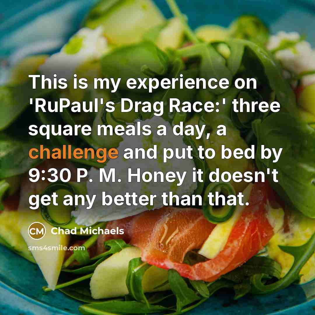 “This is my experience on 'RuPaul's Drag Race:' three square meals a day, a challenge and put to bed by 9:30 P. M. Honey it doesn't get any better than that.” quote by Chad Michaels