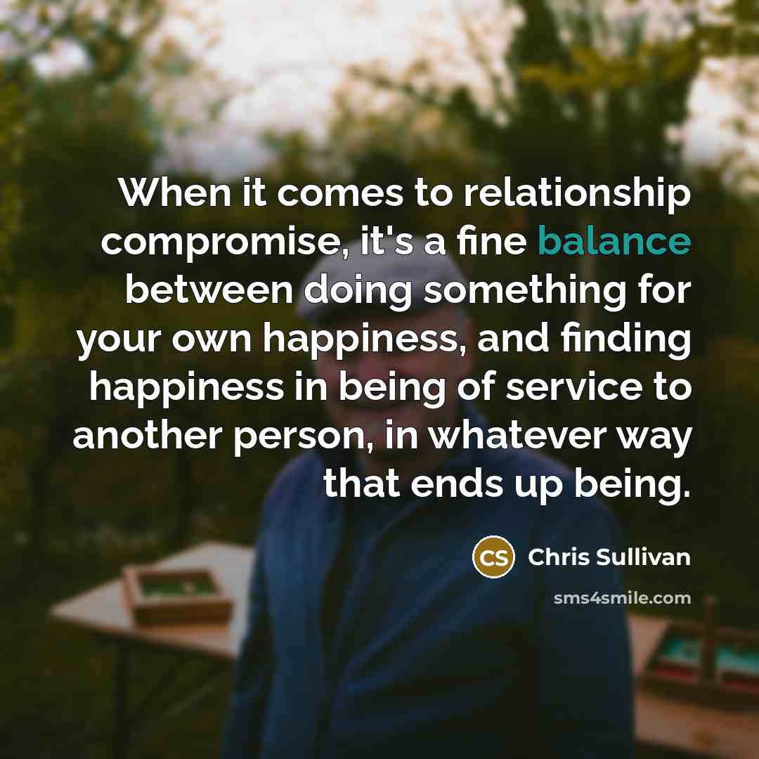 “When it comes to relationship compromise, it's a fine balance between doing something for your own happiness, and finding happiness in being of service to another person, in whatever way that ends up being.” quote by Chris Sullivan