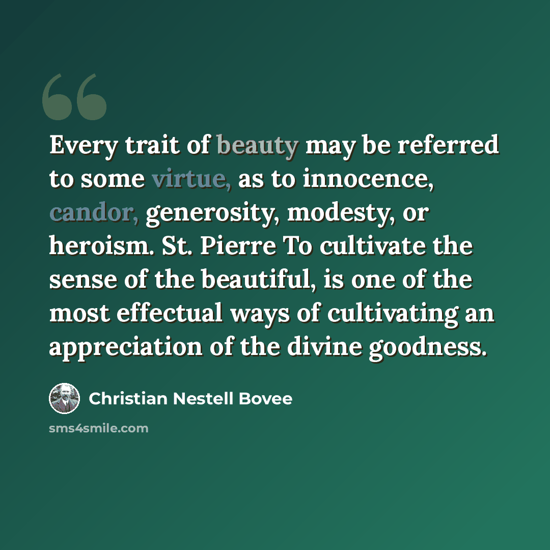 “Every trait of beauty may be referred to some virtue, as to innocence, candor, generosity, modesty, or heroism. St. Pierre To cultivate the sense of the beautiful, is one of the most effectual ways of cultivating an appreciation of the divine goodness.” quote by Christian Nestell Bovee
