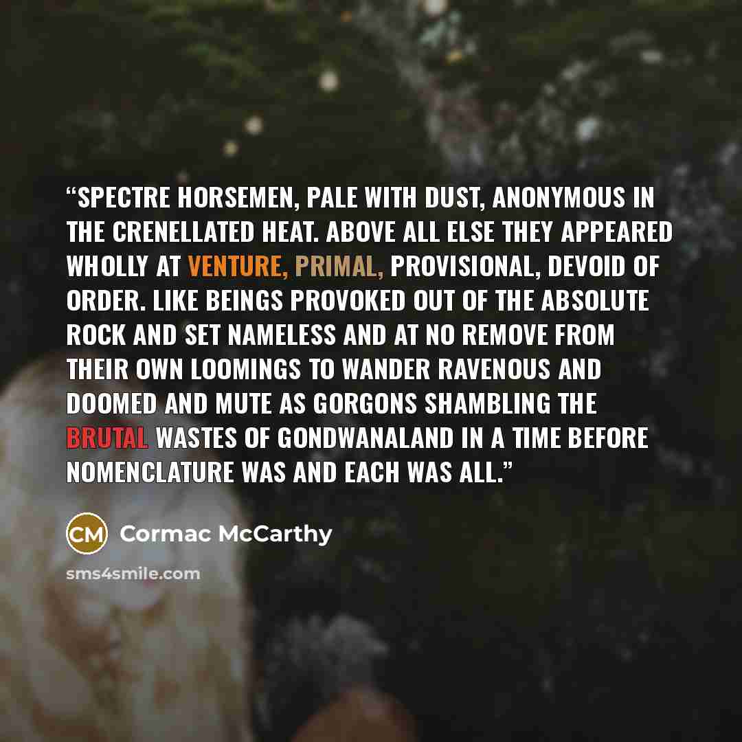 “Spectre horsemen, pale with dust, anonymous in the crenellated heat. Above all else they appeared wholly at venture, primal, provisional, devoid of order. Like beings provoked out of the absolute rock and set nameless and at no remove from their own loomings to wander ravenous and doomed and mute…” quote by Cormac McCarthy