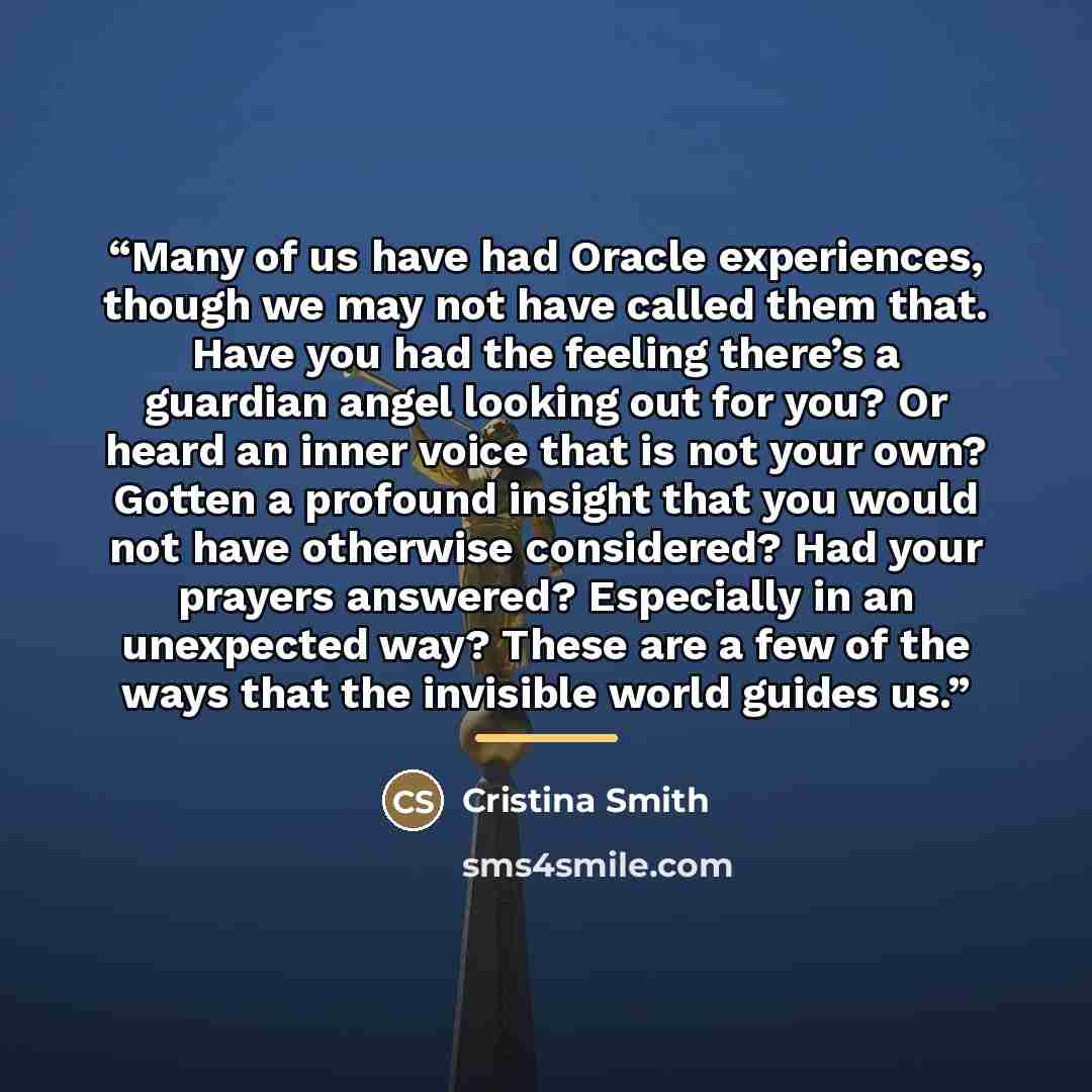 “Many of us have had Oracle experiences, though we may not have called them that. Have you had the feeling there’s a guardian angel looking out for you? Or heard an inner voice that is not your own? Gotten a profound insight that you would not have otherwise considered? Had your prayers answered?…” quote by Cristina Smith