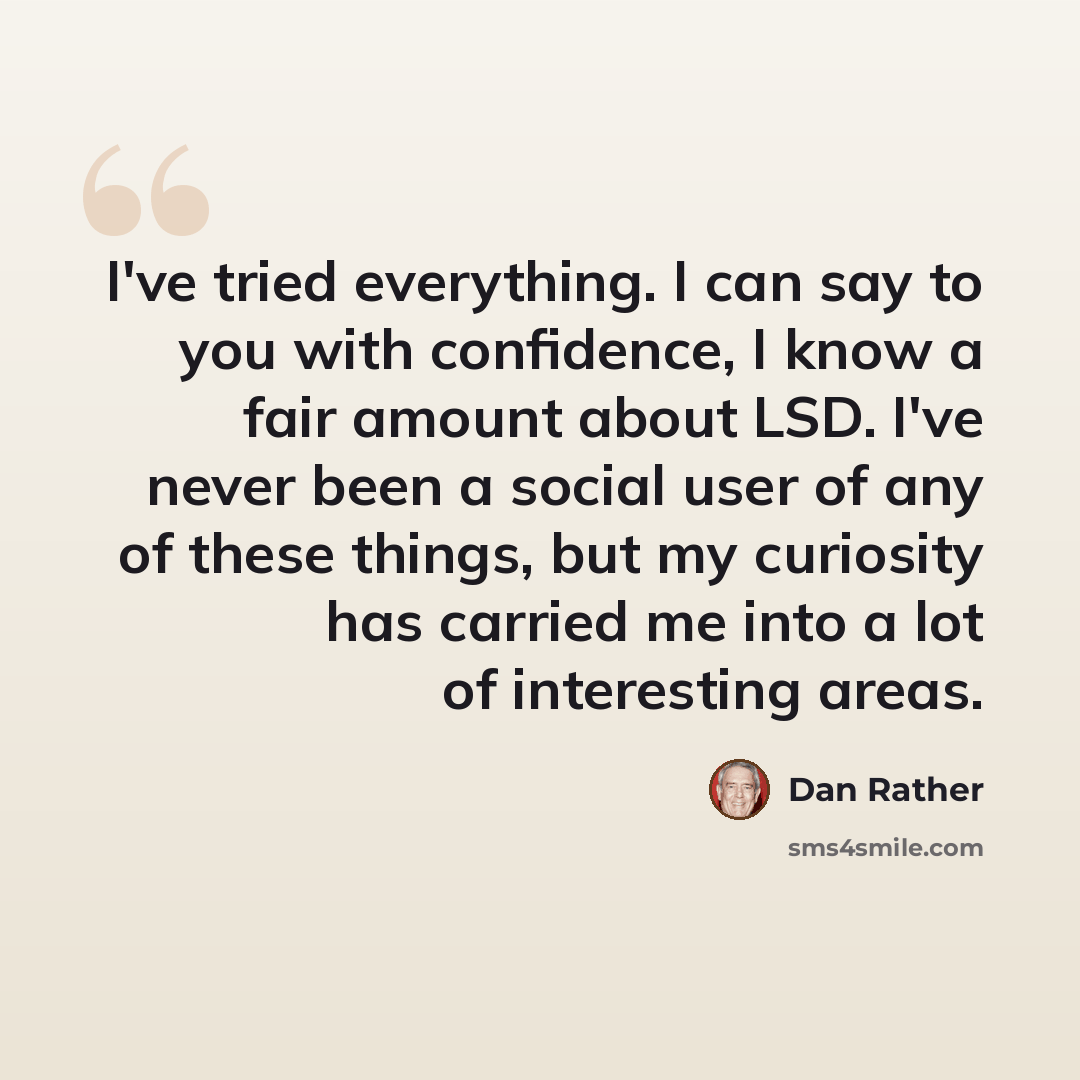 “I've tried everything. I can say to you with confidence, I know a fair amount about LSD. I've never been a social user of any of these things, but my curiosity has carried me into a lot of interesting areas.” quote by Dan Rather