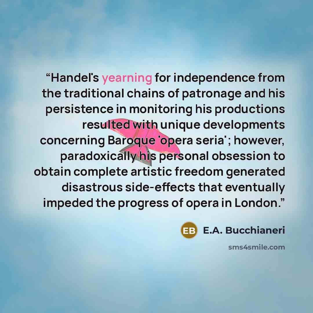 “Handel's yearning for independence from the traditional chains of patronage and his persistence in monitoring his productions resulted with unique developments concerning Baroque 'opera seria'; however, paradoxically his personal obsession to obtain complete artistic freedom generated disastrous…” quote by E.A. Bucchianeri