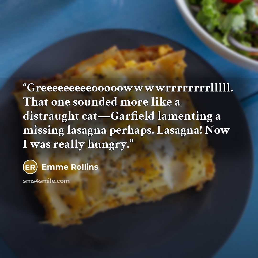 “Greeeeeeeeeooooowwwwrrrrrrrrlllll. That one sounded more like a distraught cat—Garfield lamenting a missing lasagna perhaps. Lasagna! Now I was really hungry.” quote by Emme Rollins