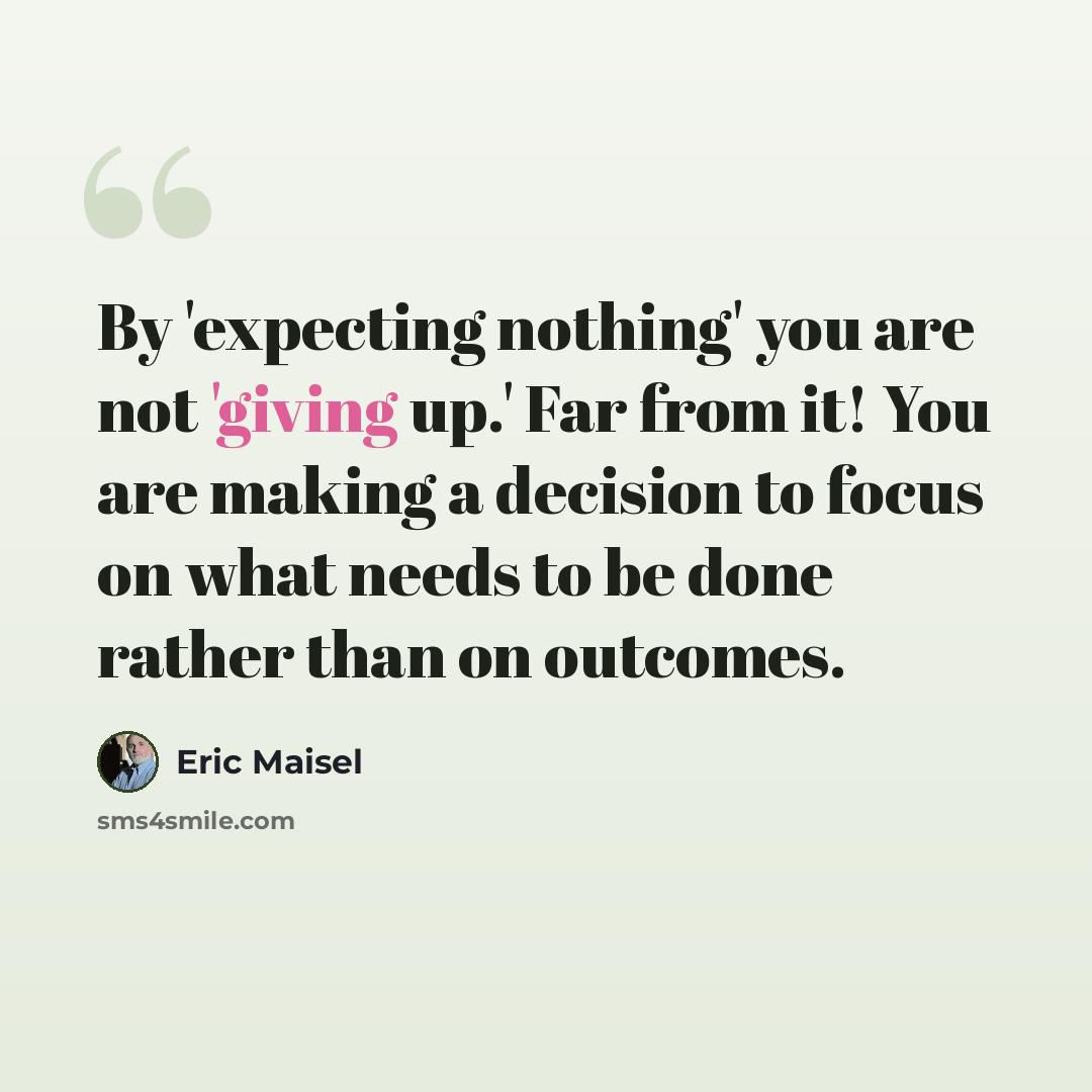 “By 'expecting nothing' you are not 'giving up.' Far from it! You are making a decision to focus on what needs to be done rather than on outcomes.” quote by Eric Maisel
