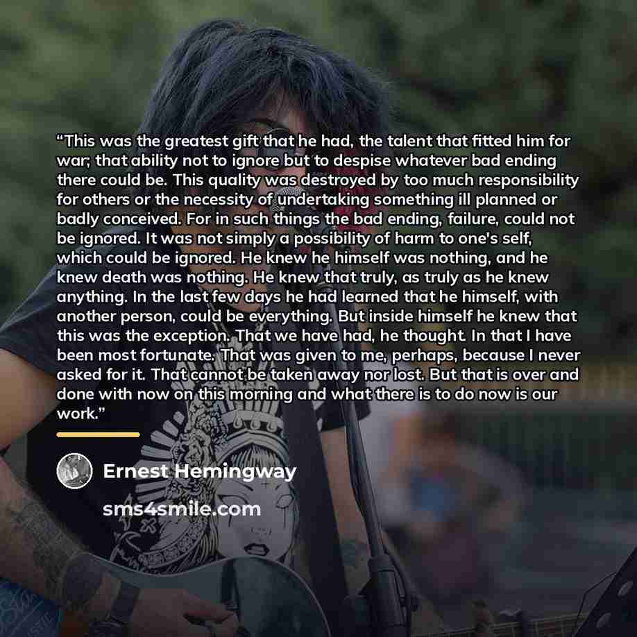 “This was the greatest gift that he had, the talent that fitted him for war; that ability not to ignore but to despise whatever bad ending there could be. This quality was destroyed by too much responsibility for others or the necessity of undertaking something ill planned or badly conceived. For…” quote by Ernest Hemingway