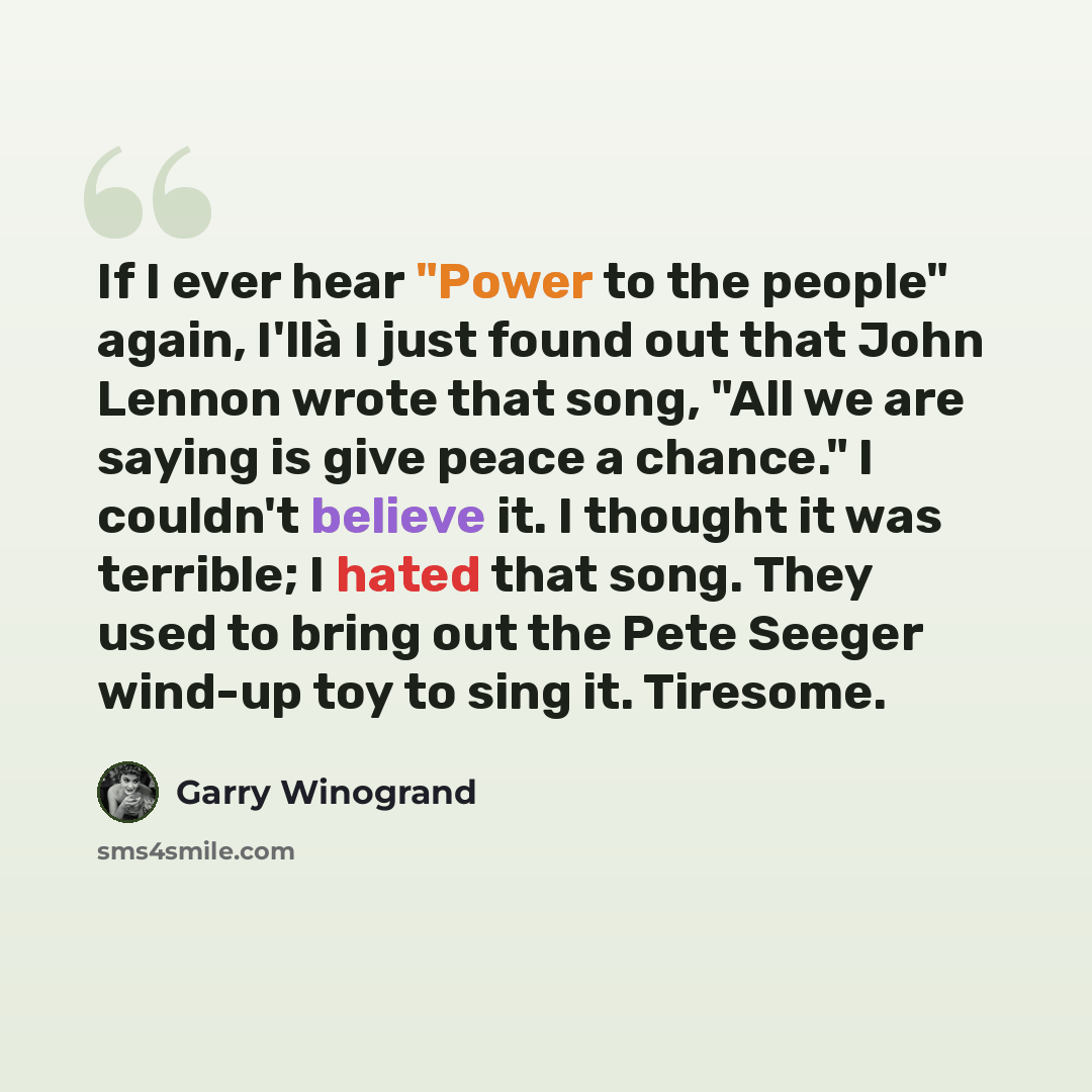 “If I ever hear "Power to the people" again, I'llà I just found out that John Lennon wrote that song, "All we are saying is give peace a chance." I couldn't believe it. I thought it was terrible; I hated that song. They used to bring out the Pete Seeger wind-up toy to sing it. Tiresome.” quote by Garry Winogrand