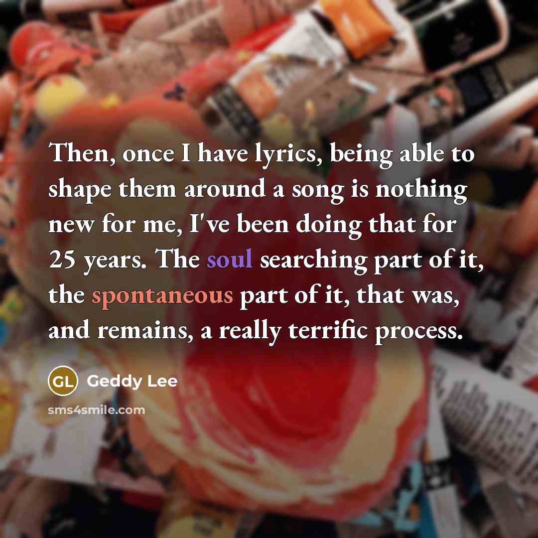 “Then, once I have lyrics, being able to shape them around a song is nothing new for me, I've been doing that for 25 years. The soul searching part of it, the spontaneous part of it, that was, and remains, a really terrific process.” quote by Geddy Lee