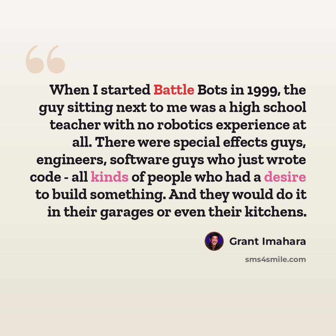 “When I started Battle Bots in 1999, the guy sitting next to me was a high school teacher with no robotics experience at all. There were special effects guys, engineers, software guys who just wrote code - all kinds of people who had a desire to build something. And they would do it in their…” quote by Grant Imahara