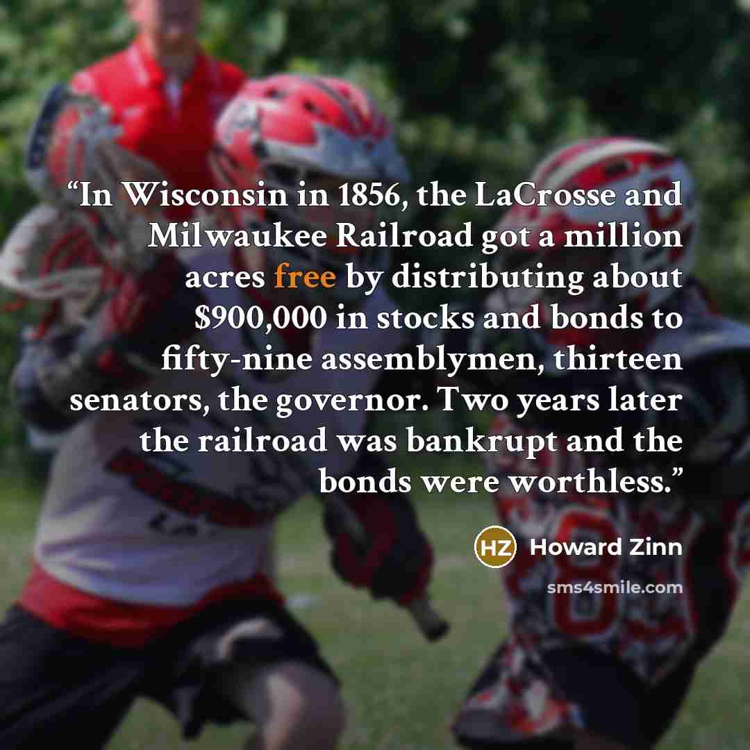 “In Wisconsin in 1856, the LaCrosse and Milwaukee Railroad got a million acres free by distributing about $900,000 in stocks and bonds to fifty-nine assemblymen, thirteen senators, the governor. Two years later the railroad was bankrupt and the bonds were worthless.” quote by Howard Zinn