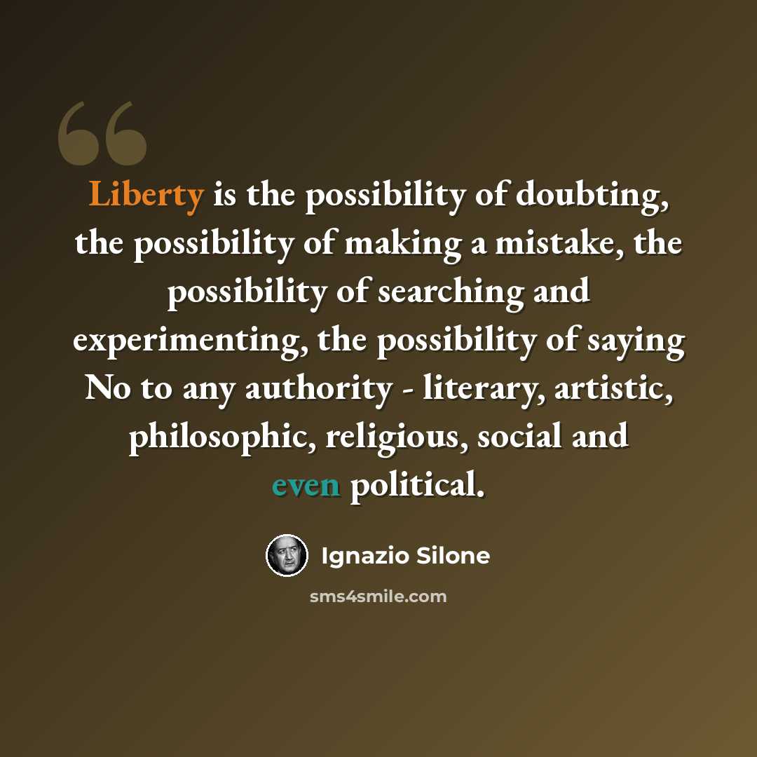 “Liberty is the possibility of doubting, the possibility of making a mistake, the possibility of searching and experimenting, the possibility of saying No to any authority - literary, artistic, philosophic, religious, social and even political.” quote by Ignazio Silone