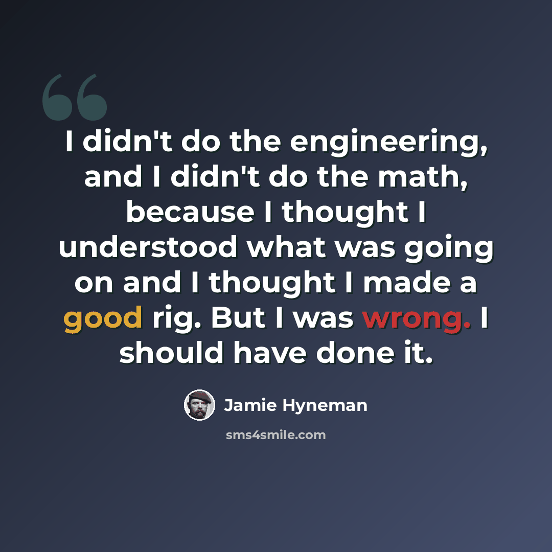 “I didn't do the engineering, and I didn't do the math, because I thought I understood what was going on and I thought I made a good rig. But I was wrong. I should have done it.” quote by Jamie Hyneman