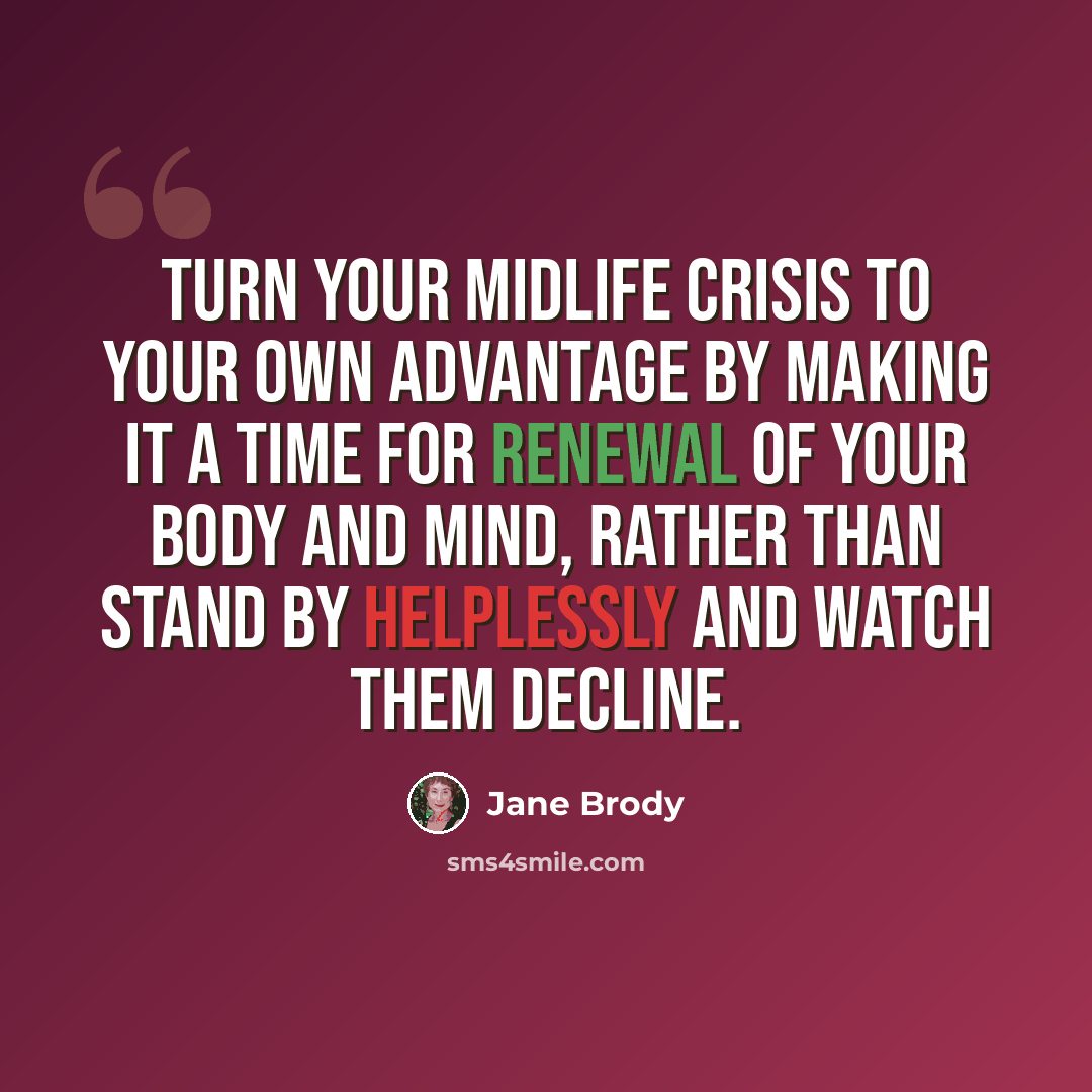 “Turn your midlife crisis to your own advantage by making it a time for renewal of your body and mind, rather than stand by helplessly and watch them decline.” quote by Jane Brody