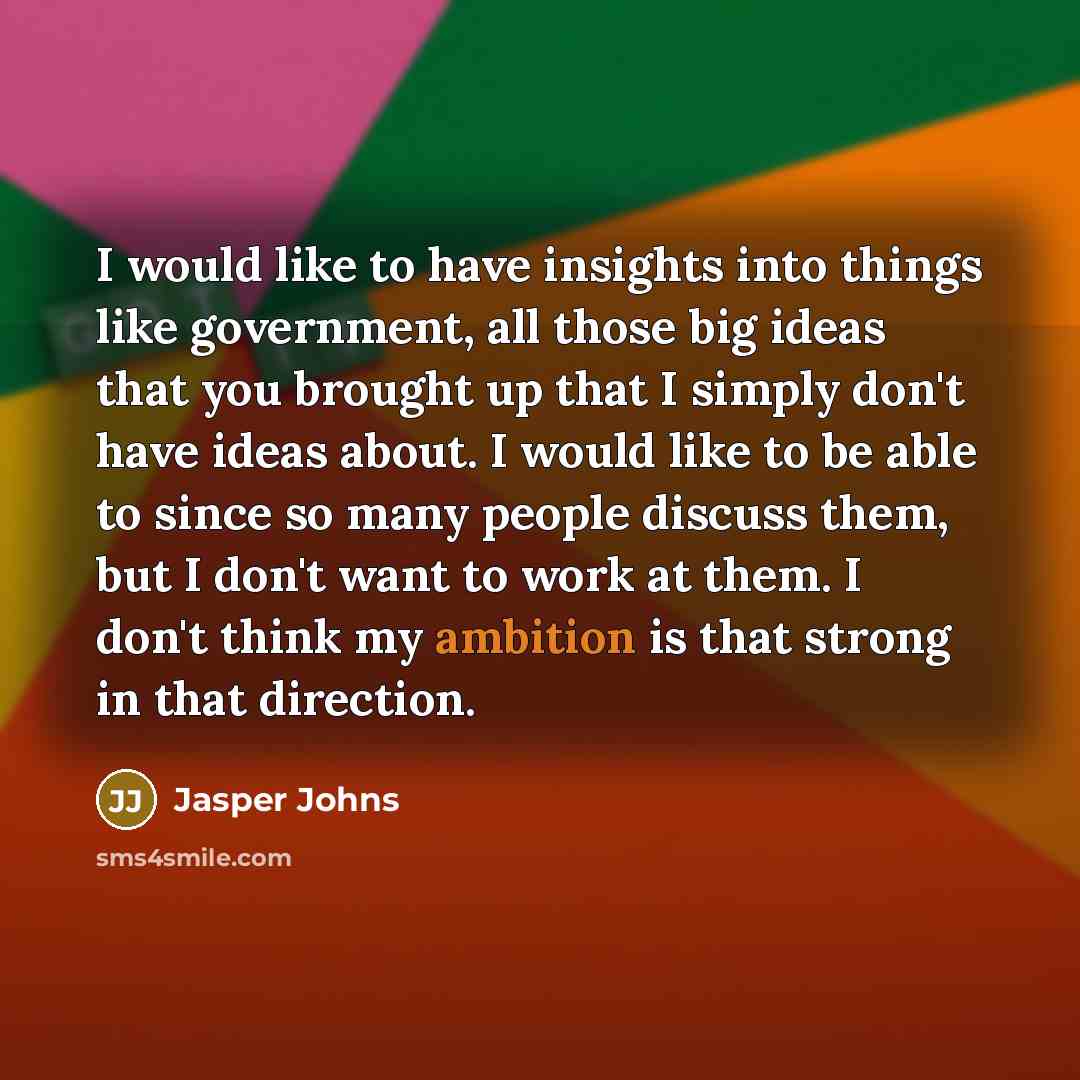 “I would like to have insights into things like government, all those big ideas that you brought up that I simply don't have ideas about. I would like to be able to since so many people discuss them, but I don't want to work at them. I don't think my ambition is that strong in that direction.” quote by Jasper Johns