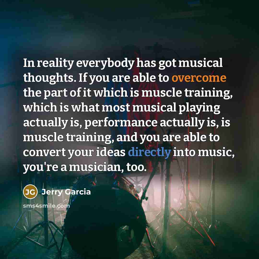 “In reality everybody has got musical thoughts. If you are able to overcome the part of it which is muscle training, which is what most musical playing actually is, performance actually is, is muscle training, and you are able to convert your ideas directly into music, you're a musician, too.” quote by Jerry Garcia