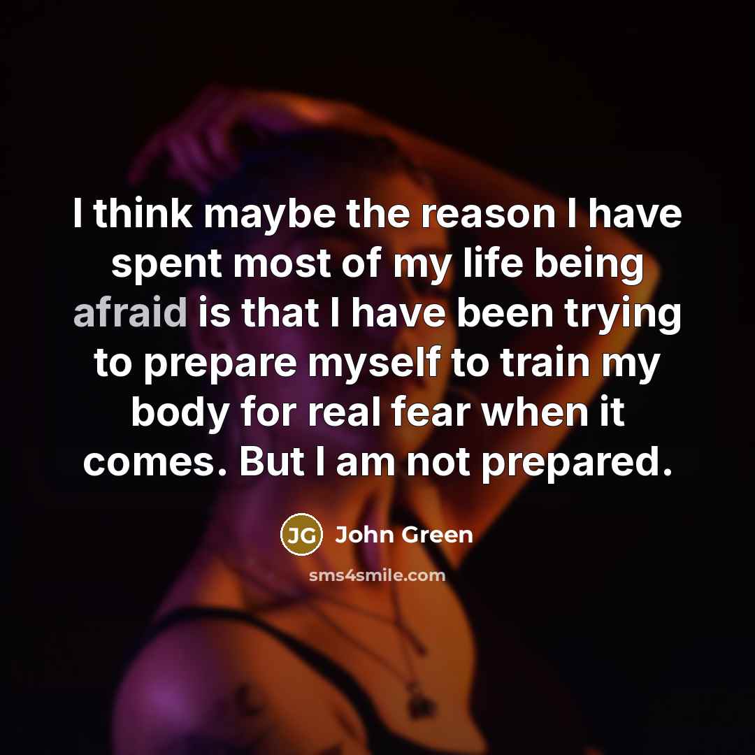 “I think maybe the reason I have spent most of my life being afraid is that I have been trying to prepare myself to train my body for real fear when it comes. But I am not prepared.” quote by John Green