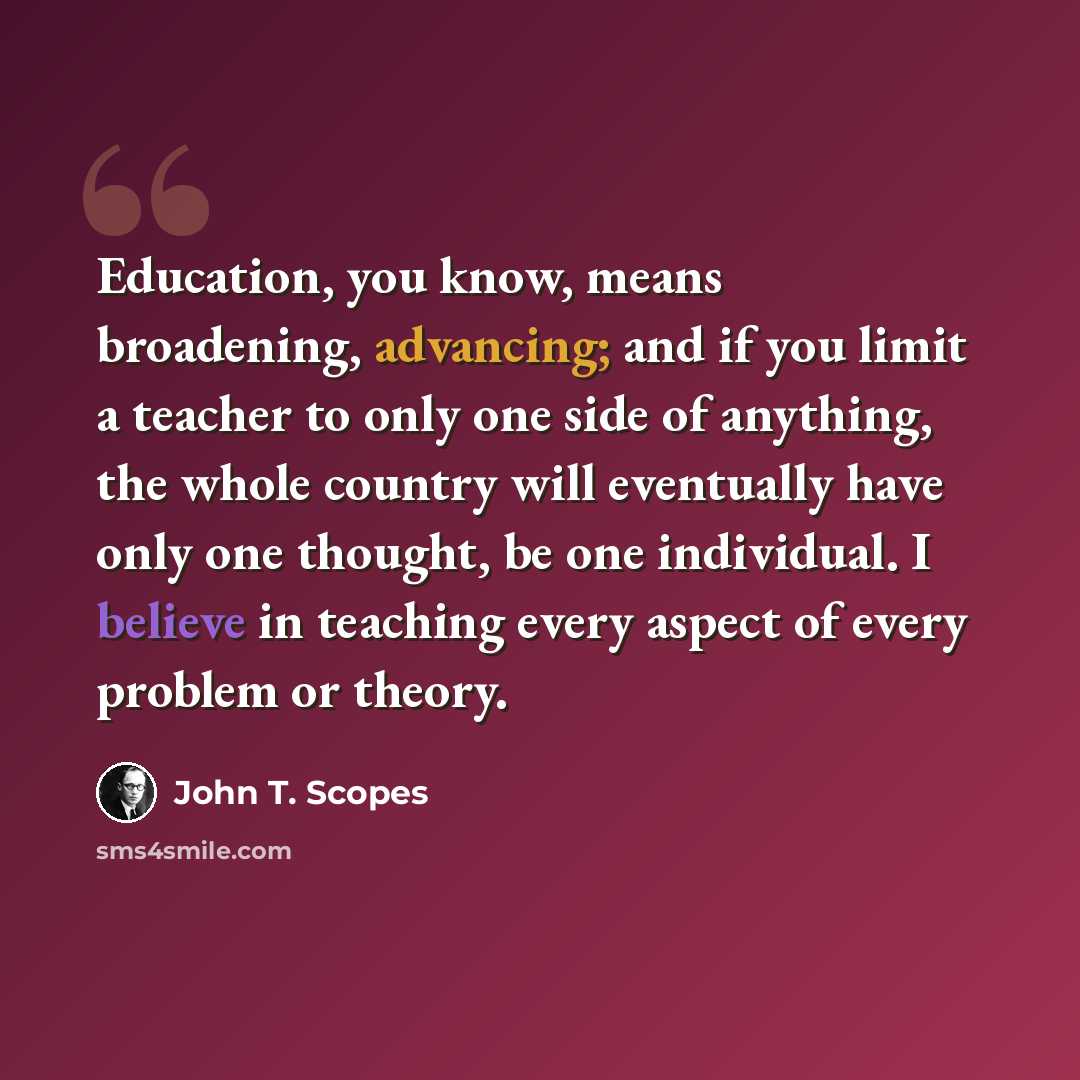 “Education, you know, means broadening, advancing; and if you limit a teacher to only one side of anything, the whole country will eventually have only one thought, be one individual. I believe in teaching every aspect of every problem or theory.” quote by John T. Scopes