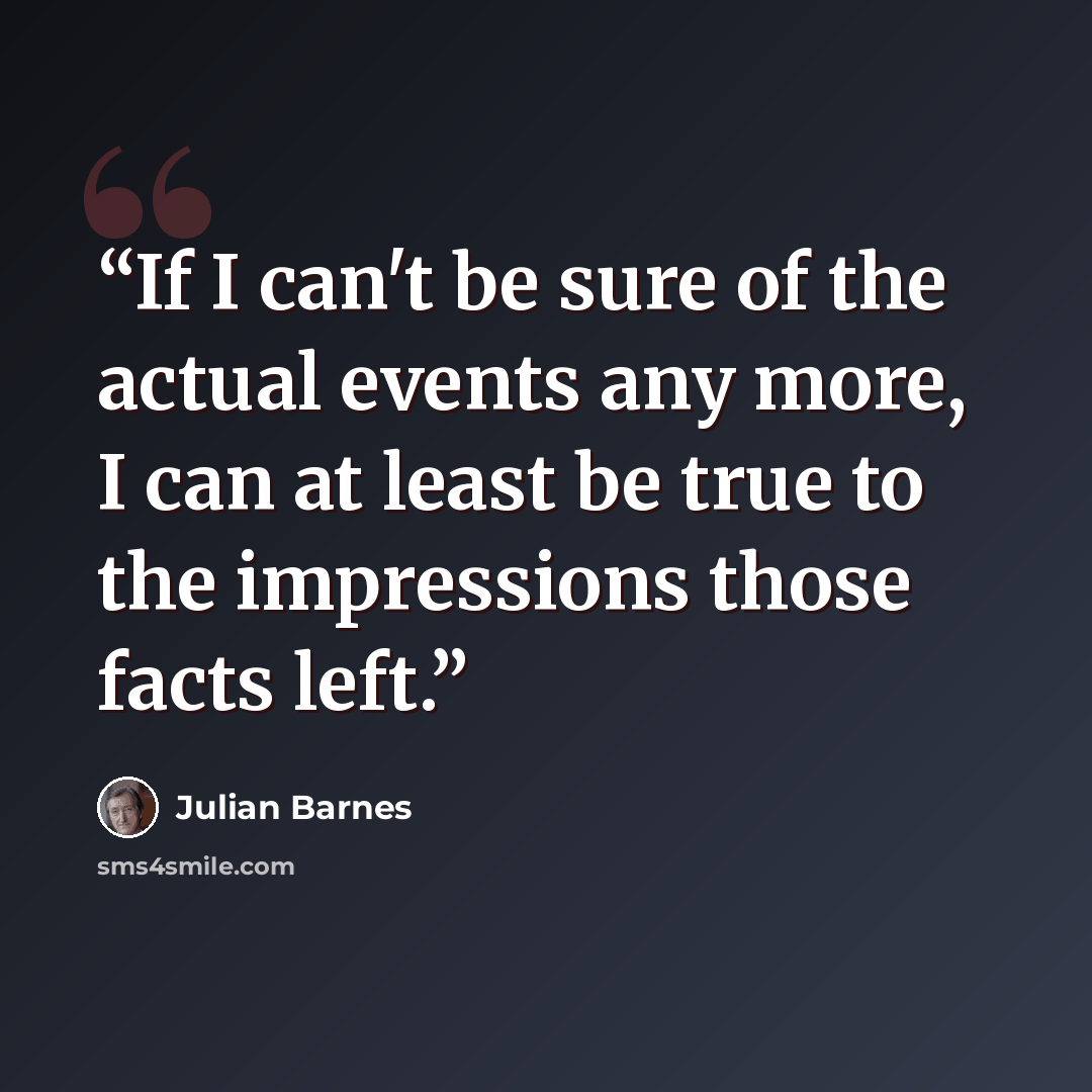 “If I can't be sure of the actual events any more, I can at least be true to the impressions those facts left.” quote by Julian Barnes