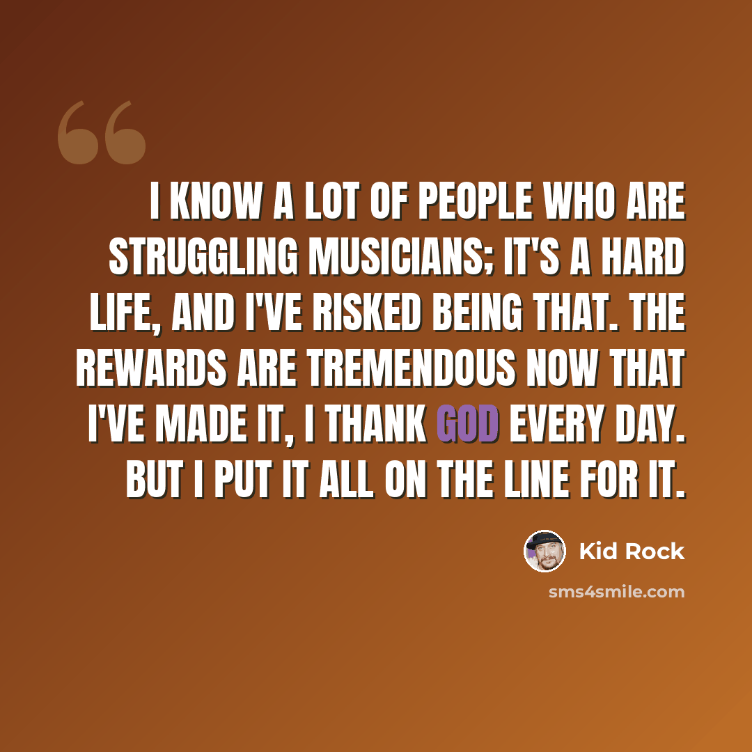 “I know a lot of people who are struggling musicians; it's a hard life, and I've risked being that. The rewards are tremendous now that I've made it, I thank God every day. But I put it all on the line for it.” quote by Kid Rock