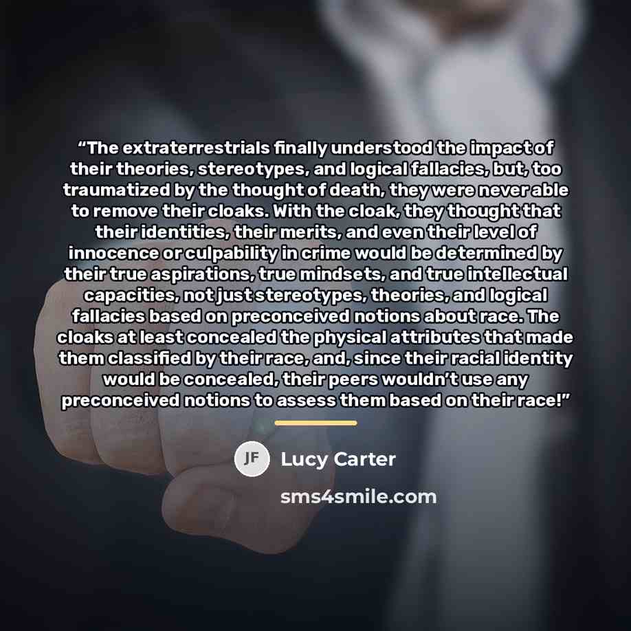 “The extraterrestrials finally understood the impact of their theories, stereotypes, and logical fallacies, but, too traumatized by the thought of death, they were never able to remove their cloaks. With the cloak, they thought that their identities, their merits, and even their level of innocence…” quote by Lucy Carter