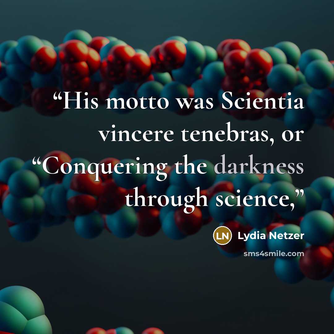“His motto was Scientia vincere tenebras, or “Conquering the darkness through science,” quote by Lydia Netzer