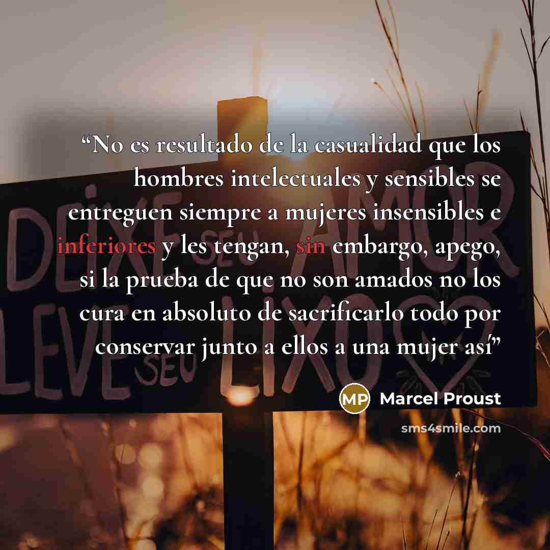 “No es resultado de la casualidad que los hombres intelectuales y sensibles se entreguen siempre a mujeres insensibles e inferiores y les tengan, sin embargo, apego, si la prueba de que no son amados no los cura en absoluto de sacrificarlo todo por conservar junto a ellos a una mujer así” quote by Marcel Proust
