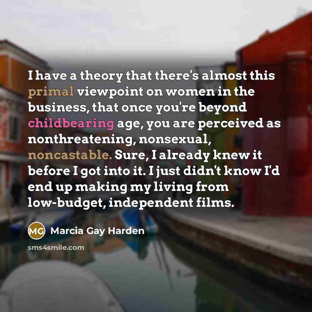 “I have a theory that there's almost this primal viewpoint on women in the business, that once you're beyond childbearing age, you are perceived as nonthreatening, nonsexual, noncastable. Sure, I already knew it before I got into it. I just didn't know I'd end up making my living from low-budget…” quote by Marcia Gay Harden