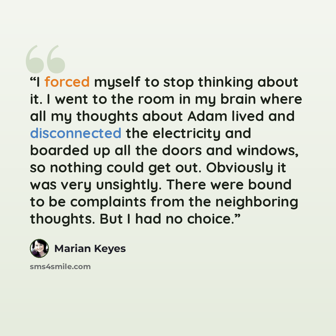 “I forced myself to stop thinking about it. I went to the room in my brain where all my thoughts about Adam lived and disconnected the electricity and boarded up all the doors and windows, so nothing could get out. Obviously it was very unsightly. There were bound to be complaints from the…” quote by Marian Keyes