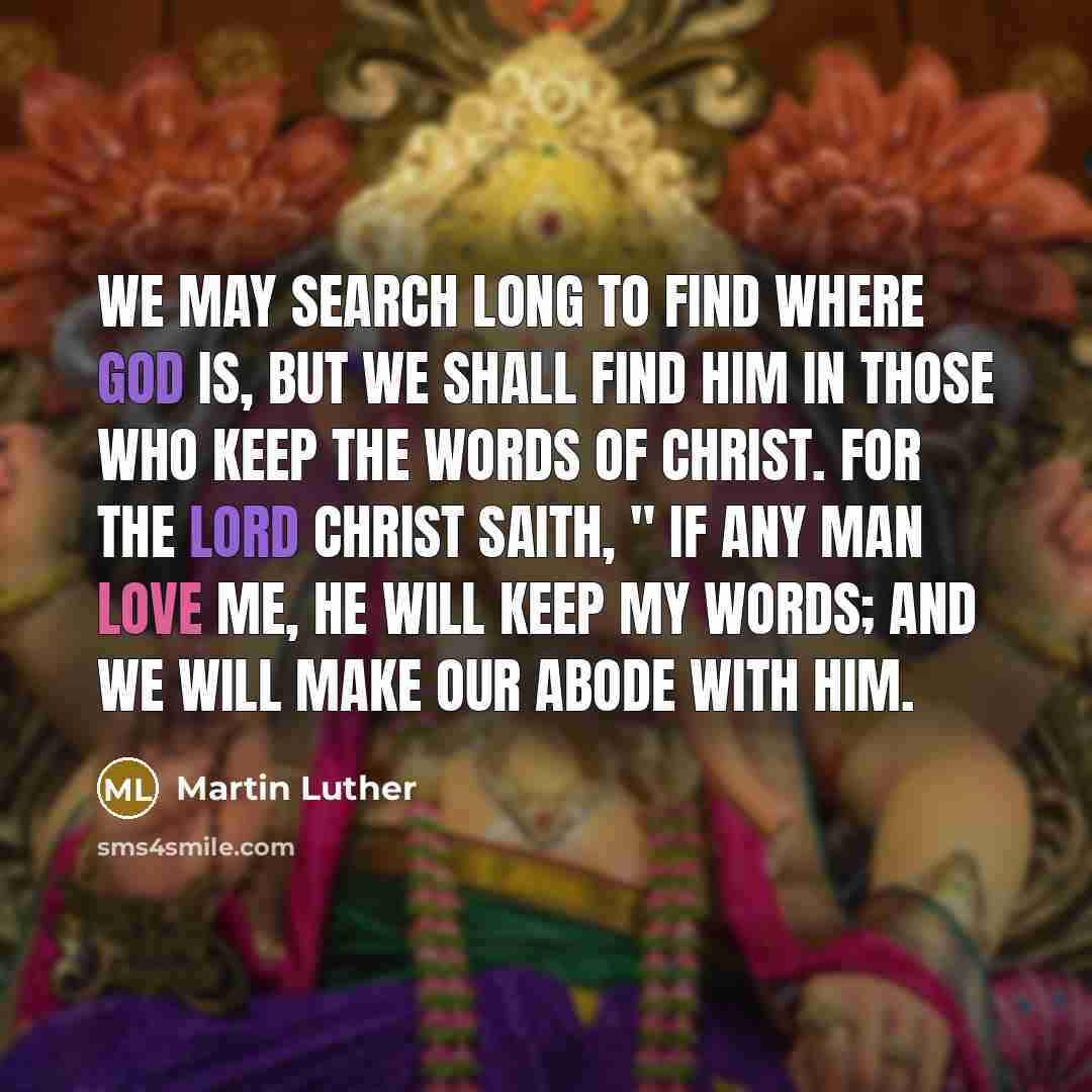 “We may search long to find where God is, but we shall find Him in those who keep the words of Christ. For the Lord Christ saith, " If any man love me, he will keep my words; and we will make our abode with him.” quote by Martin Luther