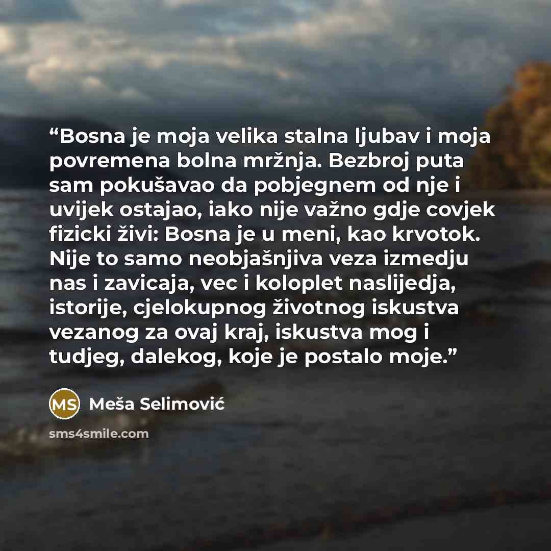 “Bosna je moja velika stalna ljubav i moja povremena bolna mržnja. Bezbroj puta sam pokušavao da pobjegnem od nje i uvijek ostajao, iako nije važno gdje covjek fizicki živi: Bosna je u meni, kao krvotok. Nije to samo neobjašnjiva veza izmedju nas i zavicaja, vec i koloplet naslijedja, istorije…” quote by Meša Selimović