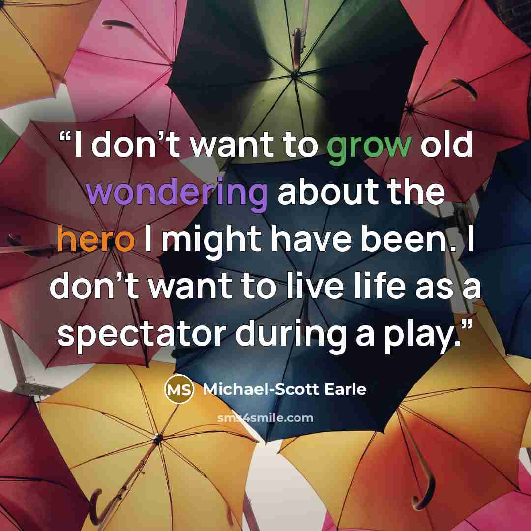 “I don't want to grow old wondering about the hero I might have been. I don't want to live life as a spectator during a play.” quote by Michael-Scott Earle