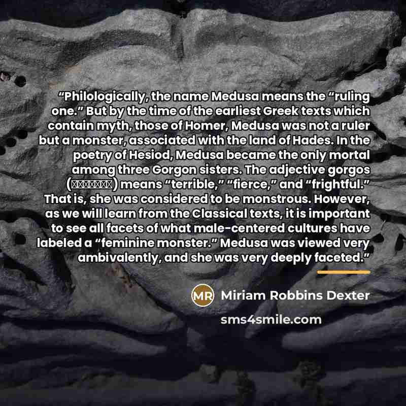 “Philologically, the name Medusa means the “ruling one.” But by the time of the earliest Greek texts which contain myth, those of Homer, Medusa was not a ruler but a monster, associated with the land of Hades. In the poetry of Hesiod, Medusa became the only mortal among three Gorgon sisters. The…” quote by Miriam Robbins Dexter