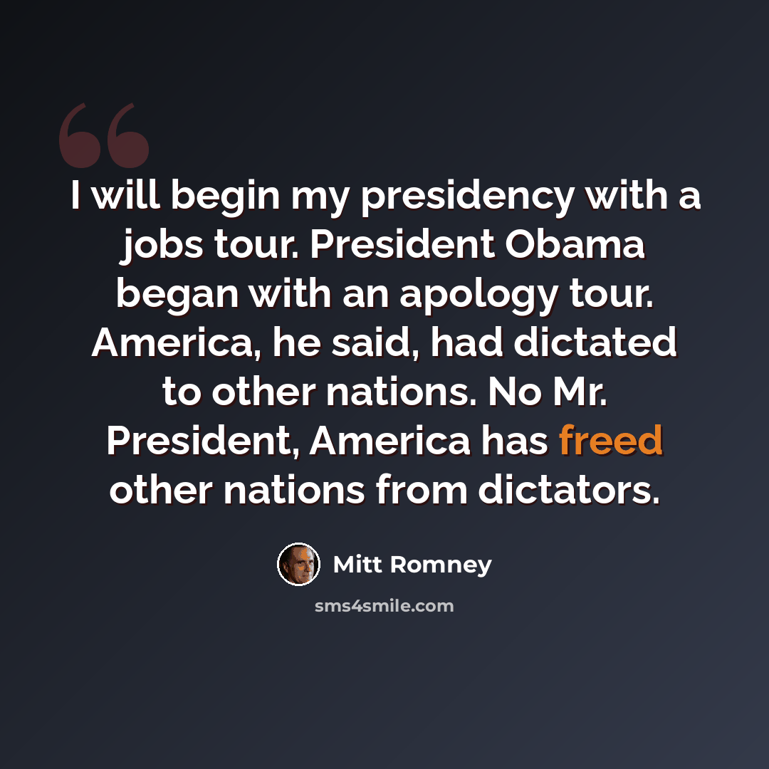 “I will begin my presidency with a jobs tour. President Obama began with an apology tour. America, he said, had dictated to other nations. No Mr. President, America has freed other nations from dictators.” quote by Mitt Romney
