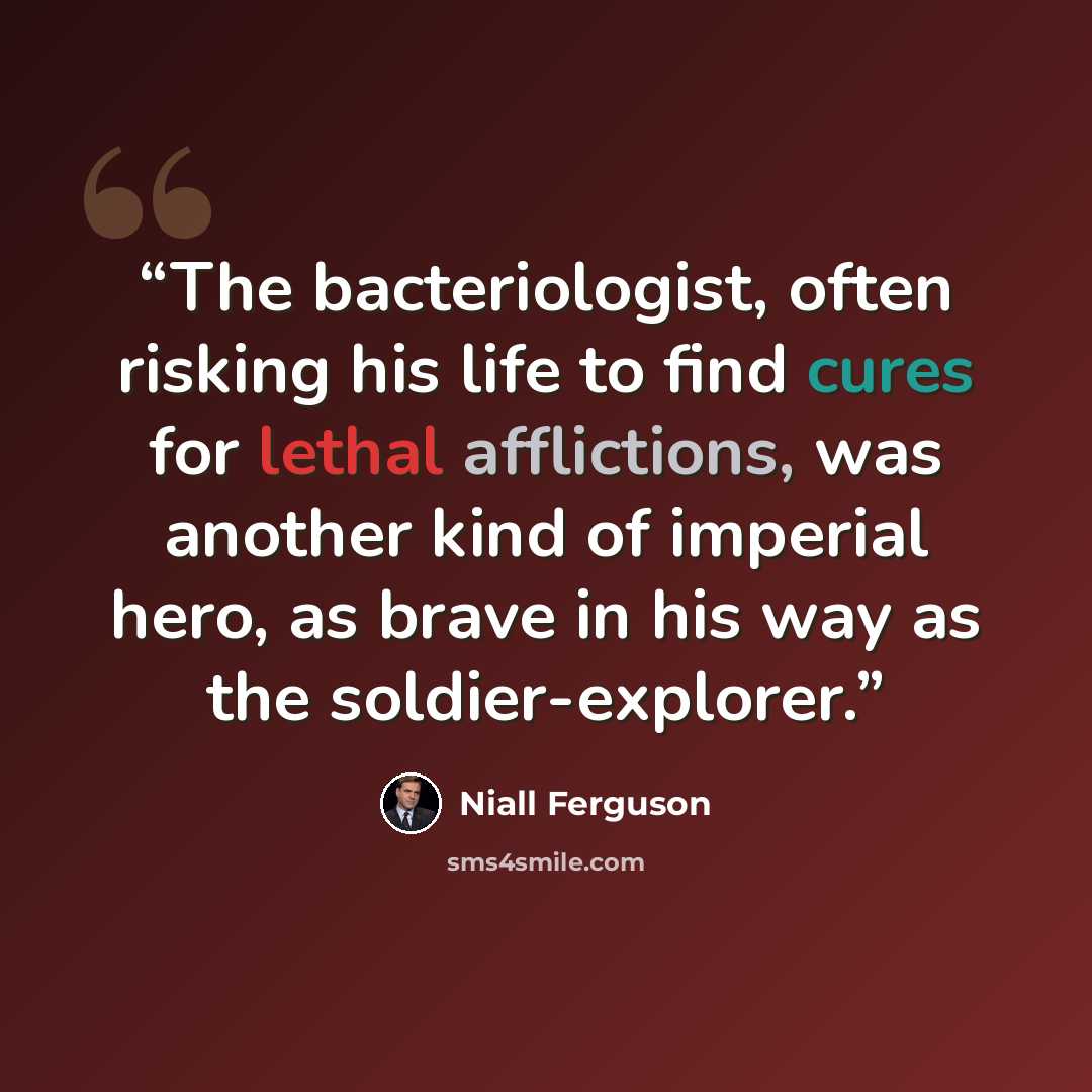 “The bacteriologist, often risking his life to find cures for lethal afflictions, was another kind of imperial hero, as brave in his way as the soldier-explorer.” quote by Niall Ferguson