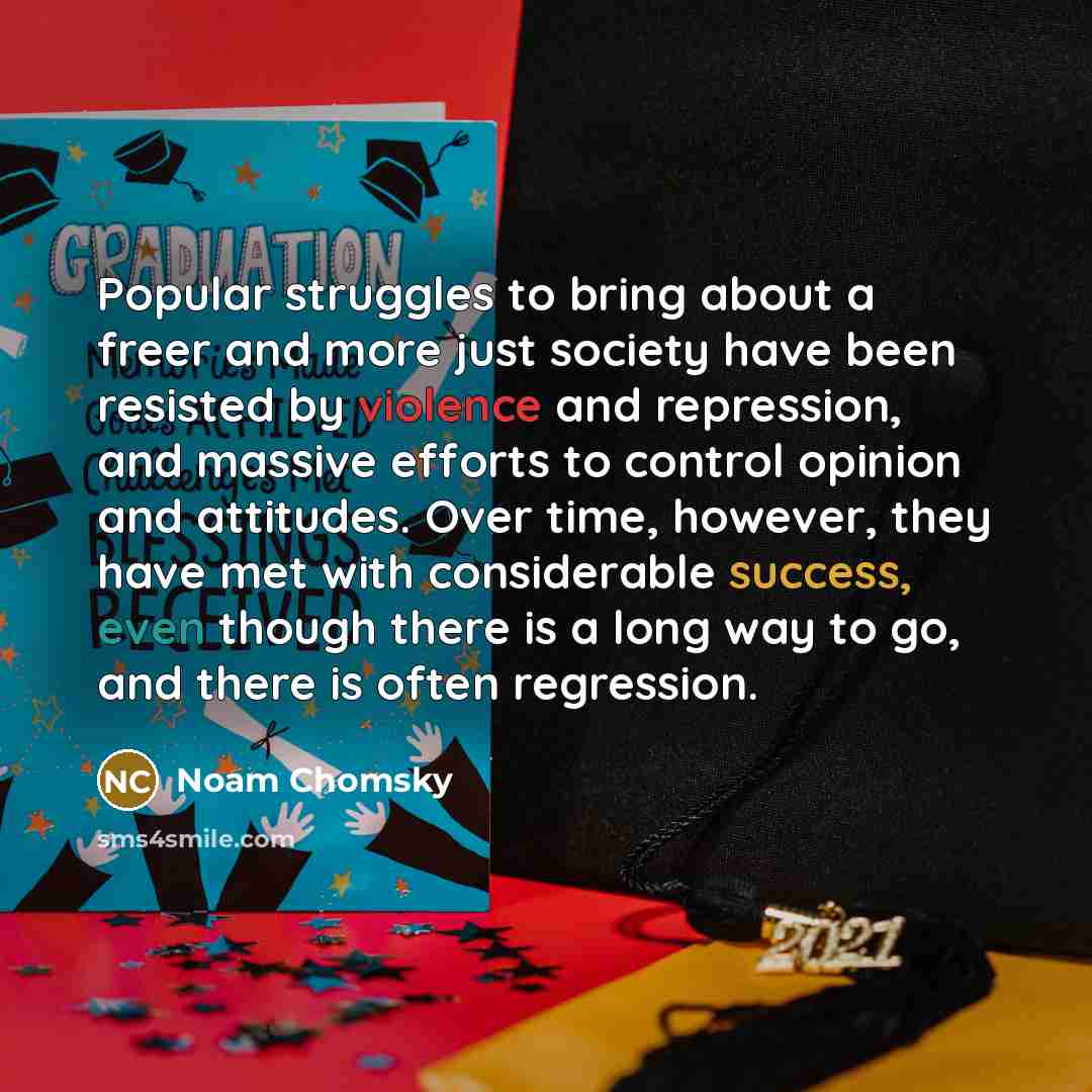 “Popular struggles to bring about a freer and more just society have been resisted by violence and repression, and massive efforts to control opinion and attitudes. Over time, however, they have met with considerable success, even though there is a long way to go, and there is often regression.” quote by Noam Chomsky