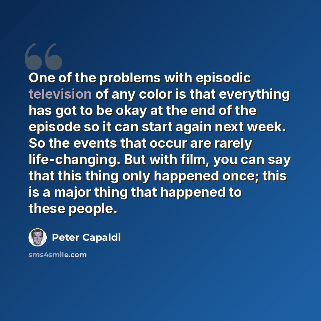 “One of the problems with episodic television of any color is that everything has got to be okay at the end of the episode so it can start again next week. So the events that occur are rarely life-changing. But with film, you can say that this thing only happened once; this is a major thing that…” quote by Peter Capaldi
