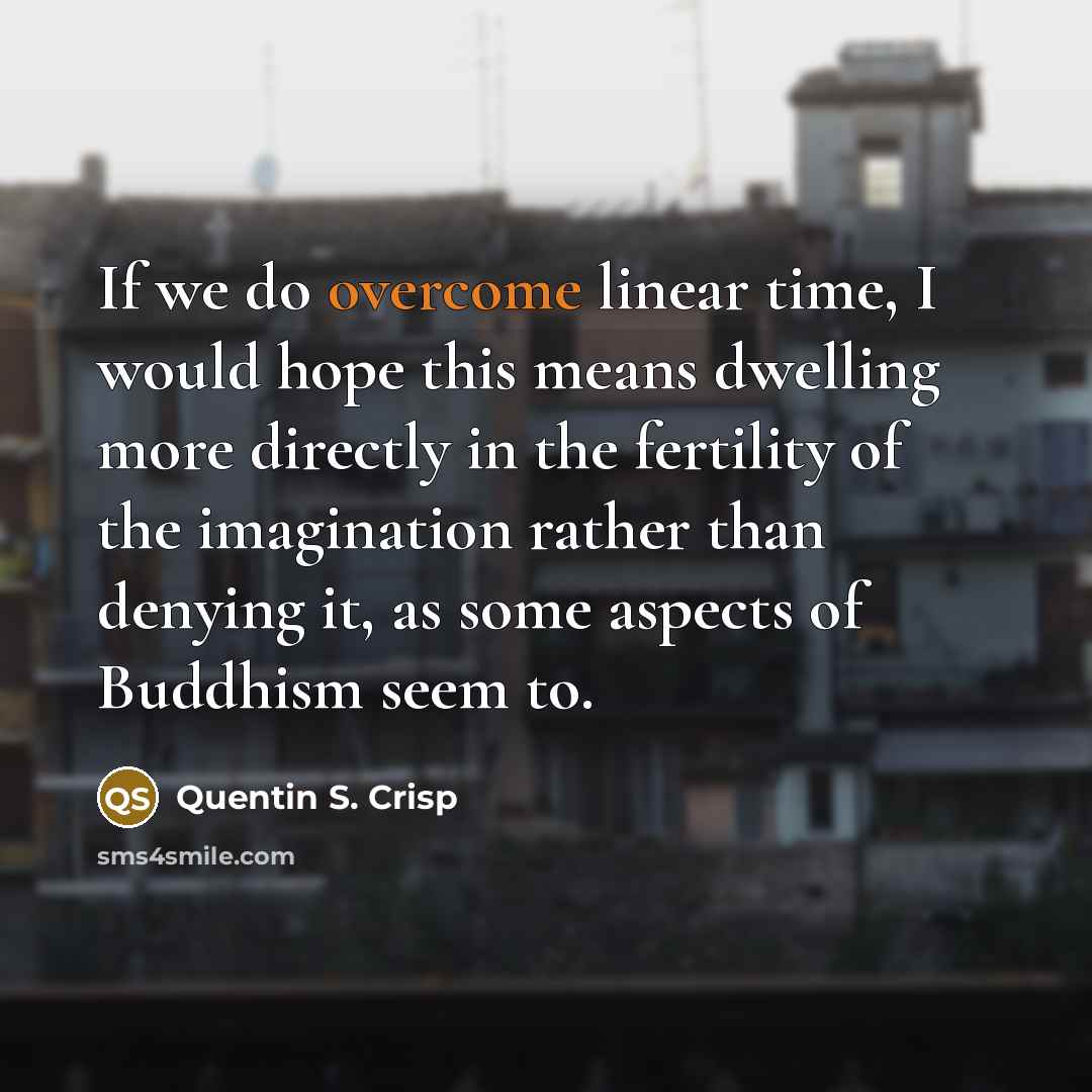 “If we do overcome linear time, I would hope this means dwelling more directly in the fertility of the imagination rather than denying it, as some aspects of Buddhism seem to.” quote by Quentin S. Crisp