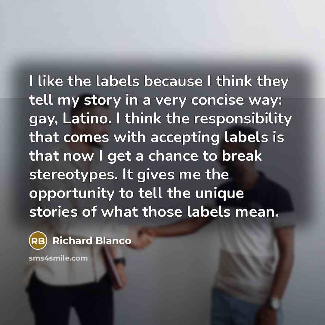 “I like the labels because I think they tell my story in a very concise way: gay, Latino. I think the responsibility that comes with accepting labels is that now I get a chance to break stereotypes. It gives me the opportunity to tell the unique stories of what those labels mean.” quote by Richard Blanco