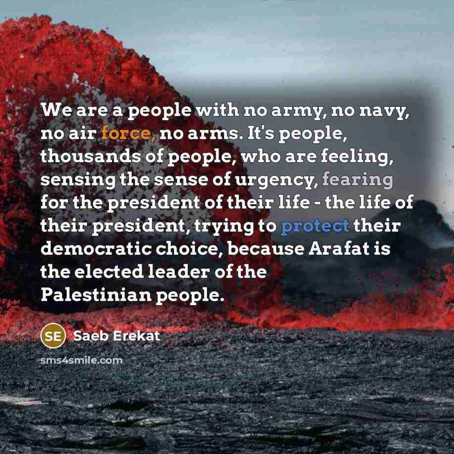 “We are a people with no army, no navy, no air force, no arms. It's people, thousands of people, who are feeling, sensing the sense of urgency, fearing for the president of their life - the life of their president, trying to protect their democratic choice, because Arafat is the elected leader of…” quote by Saeb Erekat