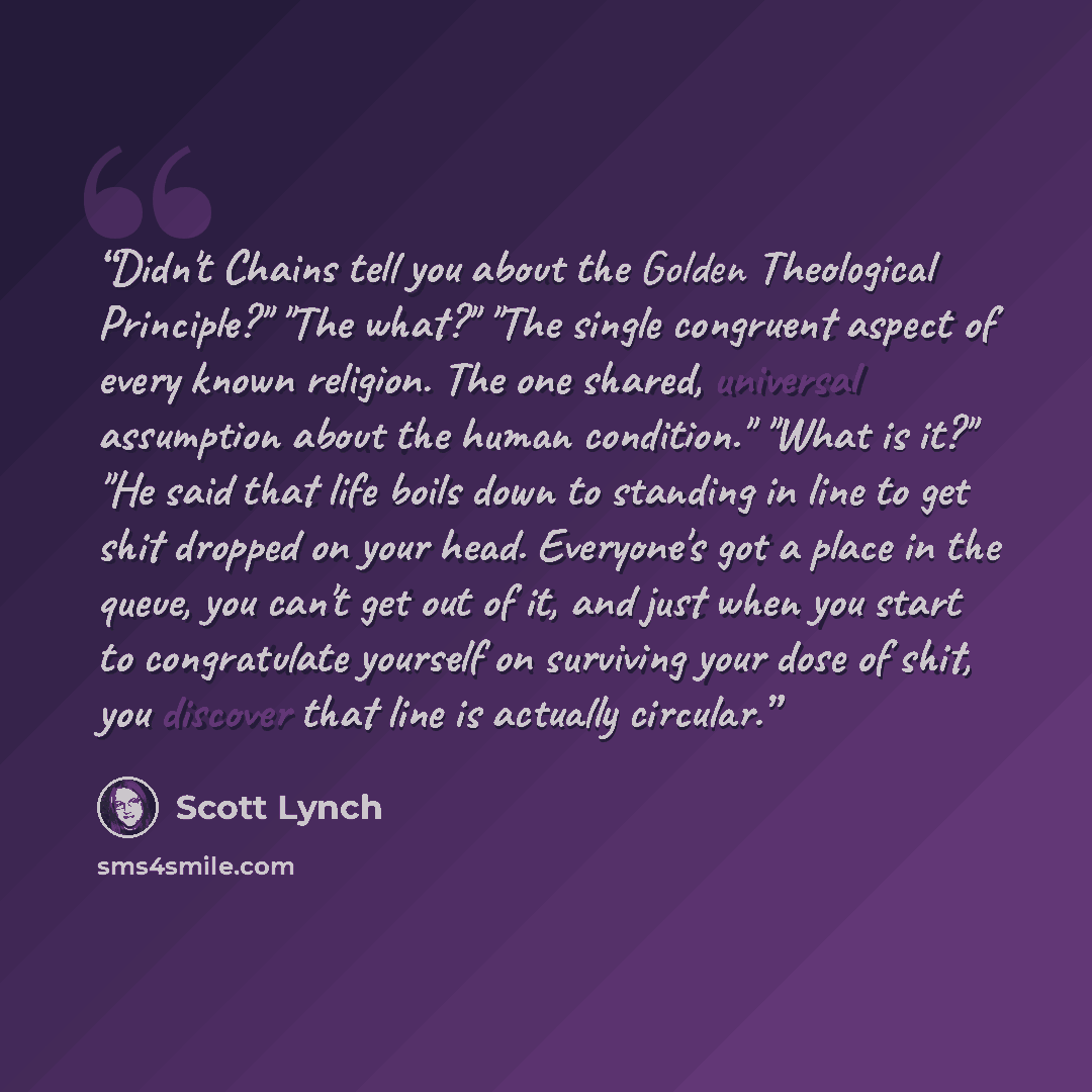 “Didn't Chains tell you about the Golden Theological Principle?" "The what?" "The single congruent aspect of every known religion. The one shared, universal assumption about the human condition." "What is it?" "He said that life boils down to standing in line to get shit dropped on your head…” quote by Scott Lynch