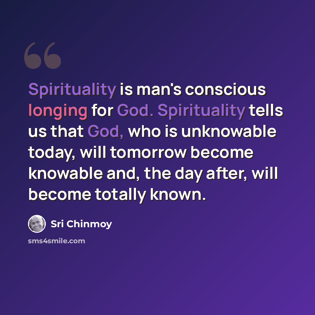 “Spirituality is man's conscious longing for God. Spirituality tells us that God, who is unknowable today, will tomorrow become knowable and, the day after, will become totally known.” quote by Sri Chinmoy