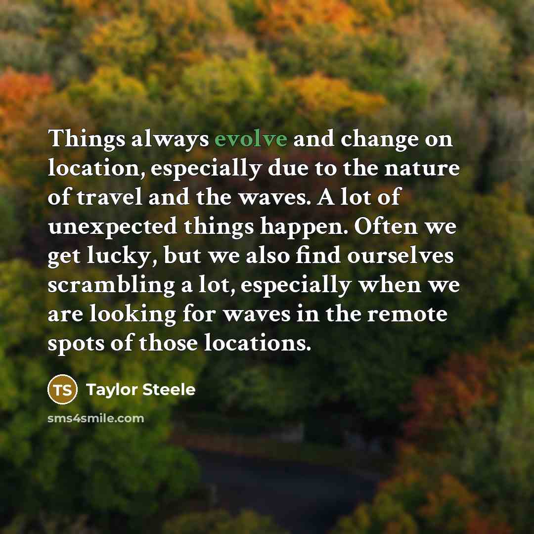 “Things always evolve and change on location, especially due to the nature of travel and the waves. A lot of unexpected things happen. Often we get lucky, but we also find ourselves scrambling a lot, especially when we are looking for waves in the remote spots of those locations.” quote by Taylor Steele