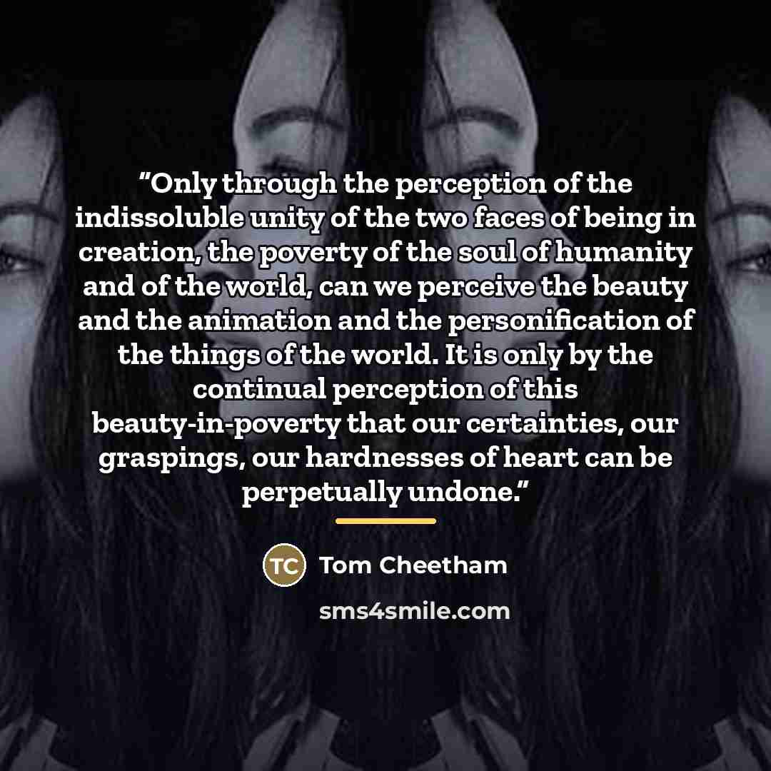 “Only through the perception of the indissoluble unity of the two faces of being in creation, the poverty of the soul of humanity and of the world, can we perceive the beauty and the animation and the personification of the things of the world. It is only by the continual perception of this…” quote by Tom Cheetham