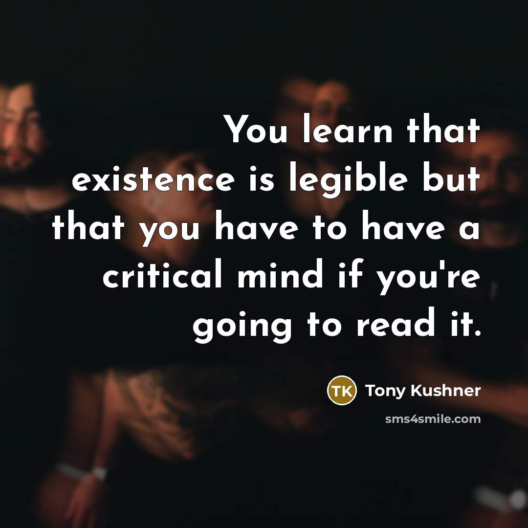 “You learn that existence is legible but that you have to have a critical mind if you're going to read it.” quote by Tony Kushner