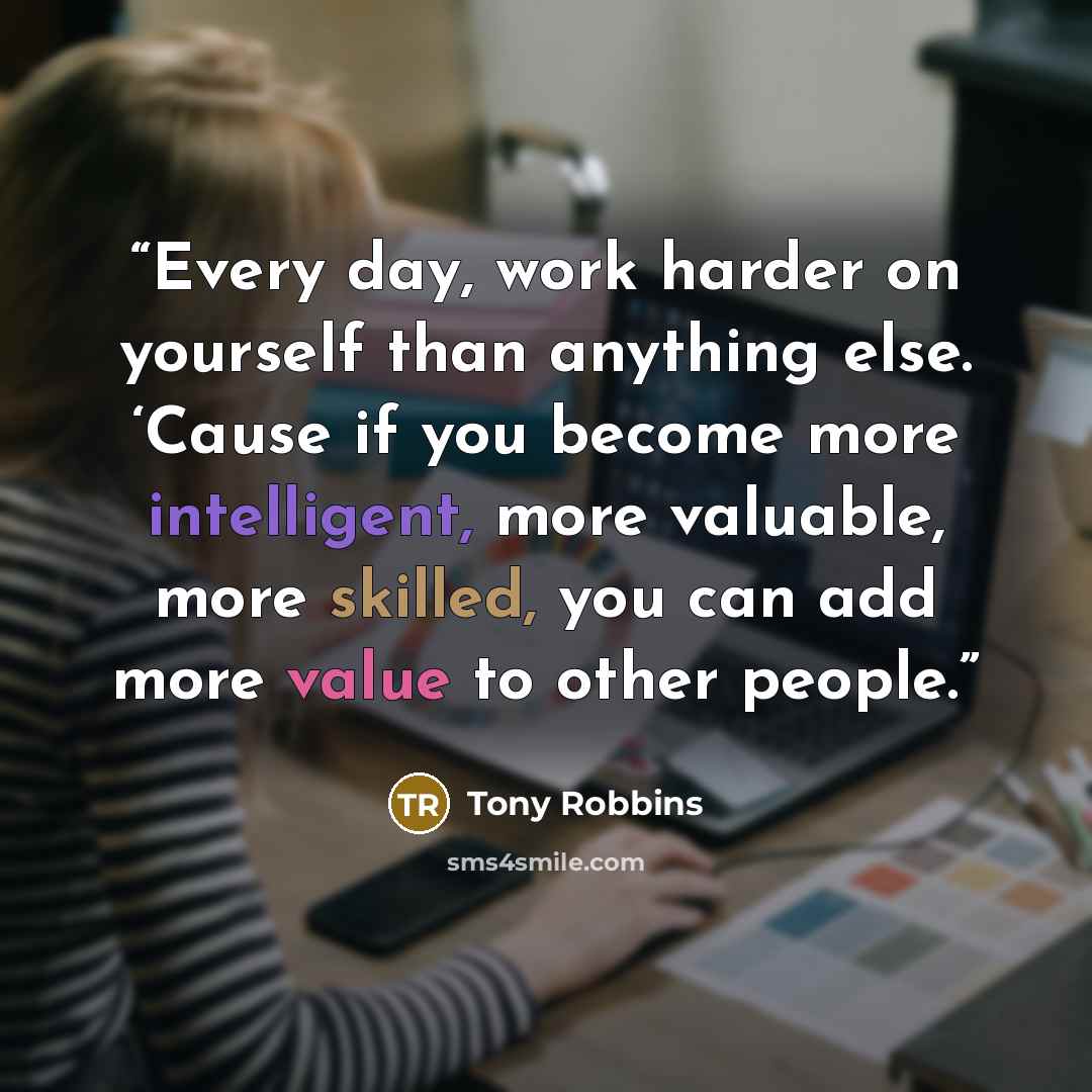 “Every day, work harder on yourself than anything else. ‘Cause if you become more intelligent, more valuable, more skilled, you can add more value to other people.” quote by Tony Robbins