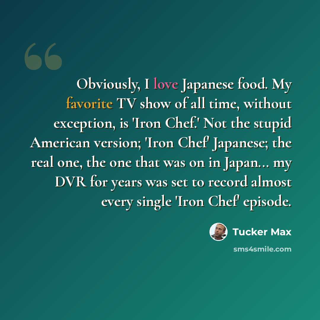 “Obviously, I love Japanese food. My favorite TV show of all time, without exception, is 'Iron Chef.' Not the stupid American version; 'Iron Chef' Japanese; the real one, the one that was on in Japan... my DVR for years was set to record almost every single 'Iron Chef' episode.” quote by Tucker Max