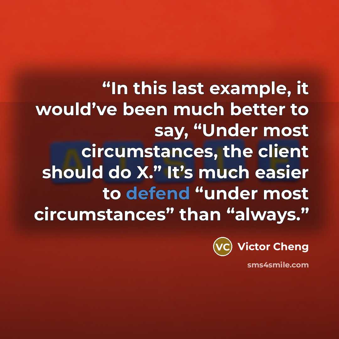 “In this last example, it would’ve been much better to say, “Under most circumstances, the client should do X.” It’s much easier to defend “under most circumstances” than “always.” quote by Victor Cheng