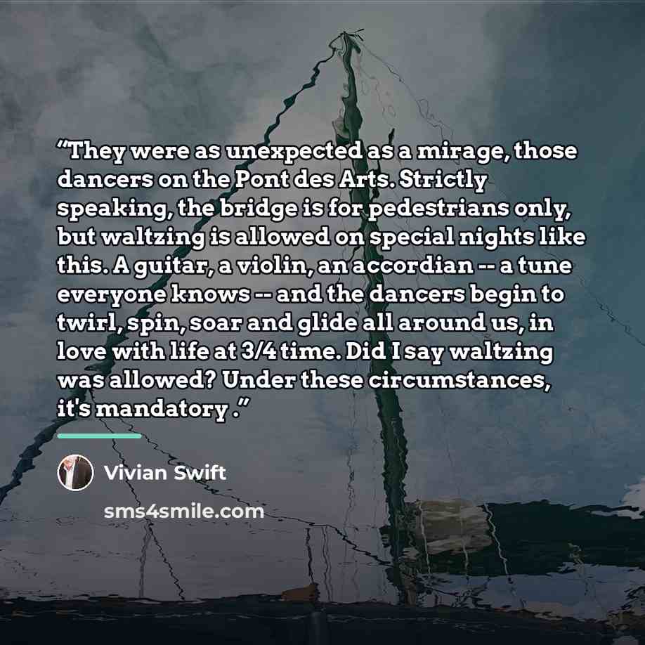 “They were as unexpected as a mirage, those dancers on the Pont des Arts. Strictly speaking, the bridge is for pedestrians only, but waltzing is allowed on special nights like this. A guitar, a violin, an accordian -- a tune everyone knows -- and the dancers begin to twirl, spin, soar and glide all…” quote by Vivian Swift