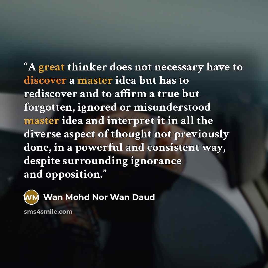 “A great thinker does not necessary have to discover a master idea but has to rediscover and to affirm a true but forgotten, ignored or misunderstood master idea and interpret it in all the diverse aspect of thought not previously done, in a powerful and consistent way, despite surrounding…” quote by Wan Mohd Nor Wan Daud